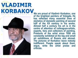 We are proud of Vladimir Korbakov, one
of the brightest painters of Vologda. He
has reflected many essential lines of
stylistics of domestic painting of second
half of the XX century in his works.
Almost half a century his art is in the
centre of attention of colleagues-artists,
experts, fans and collectors of painting.
Products of the artist since 1956 are
constantly exhibited at the big and small
art exhibitions of Russia and abroad.
The pictures of Korbakov leave nobody
indifferent. People speak about them,
argue, write the artist praise and
criticize.
 