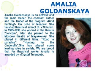 Amalia Goldanskaya is an actress and
the radio leader, the constant author
and the leader of the program «Kind
hunting!» On Echo of Moscow. She
finished theatrical school of. V.Schukin.
In 1995-1998 she worked at the theatre
"Lencom", later she passed to the
Moscow theatre of Mayakovsky. She
played in different films: “Road to
paradise”, “Hunting for the
Cinderella”.She has played some
leading roles in serials. We are proud
that for theatrical works Amalia is
awarded by «Crystal Turandot».
 