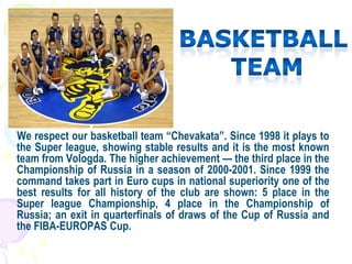 We respect our basketball team “Chevakata”. Since 1998 it plays to
the Super league, showing stable results and it is the most known
team from Vologda. The higher achievement — the third place in the
Championship of Russia in a season of 2000-2001. Since 1999 the
command takes part in Euro cups in national superiority one of the
best results for all history of the club are shown: 5 place in the
Super league Championship, 4 place in the Championship of
Russia; an exit in quarterfinals of draws of the Cup of Russia and
the FIBA-EUROPAS Cup.
 