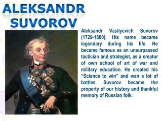 Aleksandr Vasilyevich Suvorov
(1729-1800). His name became
legendary during his life. He
became famous as an unsurpassed
tactician and strategist, as a creator
of own school of art of war and
military education. He created his
“Science to win” and wan a lot of
battles. Suvorov became the
property of our history and thankful
memory of Russian folk.
 