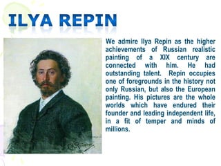 We admire Ilya Repin as the higher
achievements of Russian realistic
painting of a XIX century are
connected with him. He had
outstanding talent. Repin occupies
one of foregrounds in the history not
only Russian, but also the European
painting. His pictures are the whole
worlds which have endured their
founder and leading independent life,
in a fit of temper and minds of
millions.
 