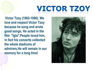 Victor Tzoy (1962-1990). We
love and respect Victor Tzoy
because he sang and wrote
good songs. He acted in the
film "Igla".People loved him,
in fact his concerts collected
the whole stadiums of
admirers.He will remain in our
memory for a long time!
 