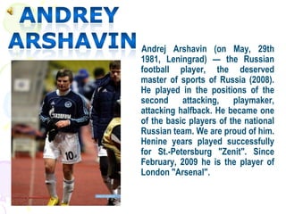 Andrej Arshavin (on May, 29th
1981, Leningrad) — the Russian
football player, the deserved
master of sports of Russia (2008).
He played in the positions of the
second attacking, playmaker,
attacking halfback. He became one
of the basic players of the national
Russian team. We are proud of him.
Henine years played successfully
for St.-Petersburg "Zenit". Since
February, 2009 he is the player of
London "Arsenal".
 