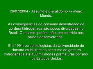 26/07/2004 - Assunto é discutido no Primeiro Mundo. As conseqüências do consumo desenfreado de gordura hidrogenada são pouco divulgadas no Brasil. O mesmo, porém, não tem ocorrido nos países desenvolvidos.  Em 1994, epidemiologistas da Universidade de Harvard atribuíram ao consumo da gordura hidrogenada até 100 mil mortes prematuras por ano nos Estados Unidos. 