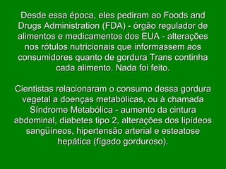 Desde essa época, eles pediram ao Foods and Drugs Administration (FDA) - órgão regulador de alimentos e medicamentos dos EUA - alterações nos rótulos nutricionais que informassem aos consumidores quanto de gordura Trans continha cada alimento. Nada foi feito. Cientistas relacionaram o consumo dessa gordura vegetal a doenças metabólicas, ou à chamada Síndrome Metabólica - aumento da cintura abdominal, diabetes tipo 2, alterações dos lipídeos sangüíneos, hipertensão arterial e esteatose hepática (fígado gorduroso). 