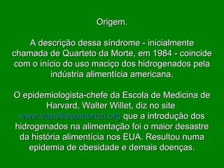 Origem. A descrição dessa síndrome - inicialmente chamada de Quarteto da Morte, em 1984 - coincide com o início do uso maciço dos hidrogenados pela indústria alimentícia americana. O epidemiologista-chefe da Escola de Medicina de Harvard, Walter Willet, diz no site  www.transfreeamerica.org   que a introdução dos hidrogenados na alimentação foi o maior desastre da história alimentícia nos EUA. Resultou numa epidemia de obesidade e demais doenças. 