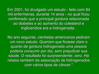 Em 2001, foi divulgado um estudo - feito com 84 mil enfermeiras, durante 14 anos - no qual ficou confirmado que a principal gordura relacionada ao diabetes e ao aumento do colesterol e triglicerídios era a hidrogenada.  No ano seguinte, cientistas americanos pediram um novo estudo. Queriam que ficasse claro o quanto de gordura hidrogenada uma pessoa poderia consumir por dia, sem prejudicar sua saúde. O resultado foi surpreendente: zero. Há relatos também da associação de hidrogenados com vários tipos de câncer." 