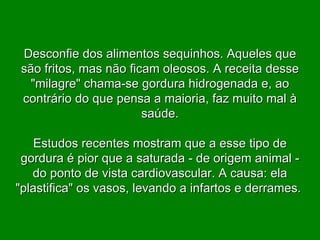 Desconfie dos alimentos sequinhos. Aqueles que são fritos, mas não ficam oleosos. A receita desse "milagre" chama-se gordura hidrogenada e, ao contrário do que pensa a maioria, faz muito mal à saúde. Estudos recentes mostram que a esse tipo de gordura é pior que a saturada - de origem animal - do ponto de vista cardiovascular. A causa: ela "plastifica" os vasos, levando a infartos e derrames.  