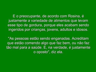E o preocupante, de acordo com Rosina, é justamente a variedade de alimentos que levam esse tipo de gordura, porque eles acabam sendo ingeridos por crianças, jovens, adultos e idosos. "As pessoas estão sendo enganadas. Acreditam que estão comendo algo que faz bem, ou não faz tão mal para a saúde. E, na verdade, é justamente o oposto", diz ela. 
