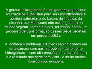 A gordura hidrogenada é uma gordura vegetal que foi criada pela indústria para ser uma alternativa à gordura saturada, a do bacon, da lingüiça, da picanha, etc. Mas como não existe gordura no mundo vegetal, somente óleos, foi criado, então, um processo de transformação desses óleos vegetais em gordura sólida. Aí começa o problema. Os óleos são colocados em uma câmara com gás hidrogênio - daí o nome hidrogenada -, com alta pressão e alta temperatura e o resultado não seria bem visto - e muito menos comido - por ninguém. 