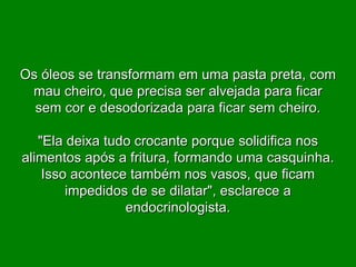 Os óleos se transformam em uma pasta preta, com mau cheiro, que precisa ser alvejada para ficar sem cor e desodorizada para ficar sem cheiro. "Ela deixa tudo crocante porque solidifica nos alimentos após a fritura, formando uma casquinha. Isso acontece também nos vasos, que ficam impedidos de se dilatar", esclarece a endocrinologista. 