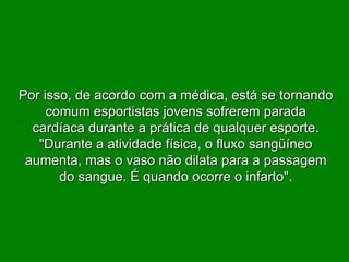 Por isso, de acordo com a médica, está se tornando comum esportistas jovens sofrerem parada cardíaca durante a prática de qualquer esporte. "Durante a atividade física, o fluxo sangüíneo aumenta, mas o vaso não dilata para a passagem do sangue. É quando ocorre o infarto". 