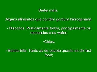 Saiba mais.  Alguns alimentos que contêm gordura hidrogenada:   - Biscoitos. Praticamente todos, principalmente os recheados e os wafer;   Chips; - Batata-frita. Tanto as de pacote quanto as de fast-food; 