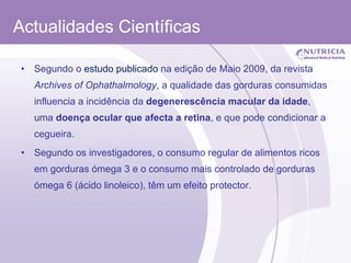 Actualidades Científicas Segundo o  estudo publicado  na edição de Maio 2009, da revista  Archives of Ophathalmology , a qualidade das gorduras consumidas influencia a incidência da  degenerescência macular da idade , uma  doença ocular que afecta a retina , e que pode condicionar a cegueira. Segundo os investigadores, o consumo regular de alimentos ricos em gorduras ómega 3 e o consumo mais controlado de gorduras ómega 6 (ácido linoleico), têm um efeito protector.  