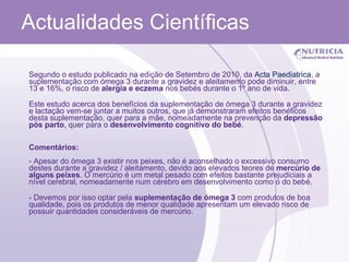 Actualidades Científicas Segundo o estudo publicado na edição de Setembro de 2010, da  Acta  Paediatrica , a suplementação com ómega 3 durante a gravidez e aleitamento pode diminuir, entre 13 e 16%, o risco de  alergia e eczema  nos bebés durante o 1º ano de vida. Este estudo acerca dos benefícios da suplementação de ómega 3 durante a gravidez e lactação vem-se juntar a muitos outros, que já demonstraram efeitos benéficos desta suplementação, quer para a mãe, nomeadamente na prevenção da  depressão pós parto , quer para o  desenvolvimento cognitivo do bebé . Comentários: - Apesar do ómega 3 existir nos peixes, não é aconselhado o excessivo consumo destes durante a gravidez / aleitamento, devido aos elevados teores de  mercúrio de alguns peixes . O mercúrio é um metal pesado com efeitos bastante prejudiciais a nível cerebral, nomeadamente num cérebro em desenvolvimento como o do bebé. - Devemos por isso optar pela  suplementação de ómega 3  com produtos de boa qualidade, pois os produtos de menor qualidade apresentam um elevado risco de possuir quantidades consideráveis de mercúrio.  