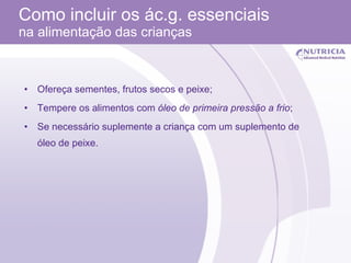 Como incluir os ác.g. essenciais  na alimentação das crianças Ofereça sementes, frutos secos e peixe; Tempere os alimentos com  óleo de primeira pressão a frio ; Se necessário suplemente a criança com um suplemento de óleo de peixe. 