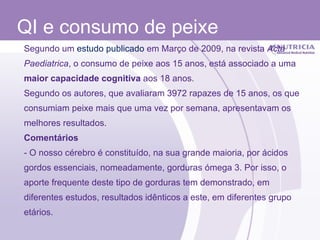 QI e consumo de peixe Segundo um  estudo publicado  em Março de 2009, na revista  Acta Paediatrica , o consumo de peixe aos 15 anos, está associado a uma  maior capacidade cognitiva  aos 18 anos. Segundo os autores, que avaliaram 3972 rapazes de 15 anos, os que consumiam peixe mais que uma vez por semana, apresentavam os melhores resultados. Comentários - O nosso cérebro é constituído, na sua grande maioria, por ácidos gordos essenciais, nomeadamente, gorduras ómega 3. Por isso, o aporte frequente deste tipo de gorduras tem demonstrado, em diferentes estudos, resultados idênticos a este, em diferentes grupo etários. 