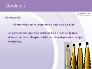 Gorduras Má reputação Comer o tipo certo de gordura é vital para a saúde As gorduras que ingerimos podem reduzir o risco de  cancro ,  doença cardíaca ,  alergias ,  artrite ,  eczema ,  depressão ,  fadiga, obesidade … 