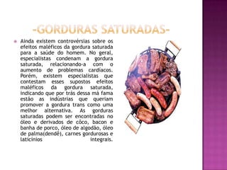  Ainda existem controvérsias sobre os
efeitos maléficos da gordura saturada
para a saúde do homem. No geral,
especialistas condenam a gordura
saturada, relacionando-a com o
aumento de problemas cardíacos.
Porém, existem especialistas que
contestam esses supostos efeitos
maléficos da gordura saturada,
indicando que por trás dessa má fama
estão as indústrias que queriam
promover a gordura trans como uma
melhor alternativa. As gorduras
saturadas podem ser encontradas no
óleo e derivados de côco, bacon e
banha de porco, óleo de algodão, óleo
de palma(dendê), carnes gordurosas e
laticínios integrais.
 