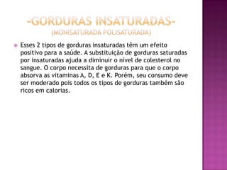  Esses 2 tipos de gorduras insaturadas têm um efeito
positivo para a saúde. A substituição de gorduras saturadas
por insaturadas ajuda a diminuir o nível de colesterol no
sangue. O corpo necessita de gorduras para que o corpo
absorva as vitaminas A, D, E e K. Porém, seu consumo deve
ser moderado pois todos os tipos de gorduras também são
ricos em calorias.
 