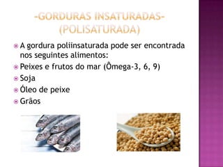  A gordura poliinsaturada pode ser encontrada
nos seguintes alimentos:
 Peixes e frutos do mar (Ômega-3, 6, 9)
 Soja
 Óleo de peixe
 Grãos
 