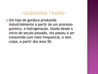  Um tipo de gordura produzida
industrialmente a partir de um processo
quimico, a hidrogenação. Usada desde o
inicio do seculo passado, ela passou a ser
consumida com mais frequencia, e sem
culpa, a partir dos anos 50.
 