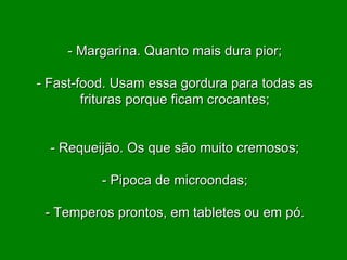 - Margarina. Quanto mais dura pior; - Fast-food. Usam essa gordura para todas as frituras porque ficam crocantes; - Requeijão. Os que são muito cremosos; - Pipoca de microondas; - Temperos prontos, em tabletes ou em pó. 
