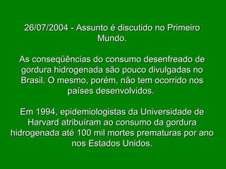 26/07/2004 - Assunto é discutido no Primeiro Mundo. As conseqüências do consumo desenfreado de gordura hidrogenada são pouco divulgadas no Brasil. O mesmo, porém, não tem ocorrido nos países desenvolvidos.  Em 1994, epidemiologistas da Universidade de Harvard atribuíram ao consumo da gordura hidrogenada até 100 mil mortes prematuras por ano nos Estados Unidos. 