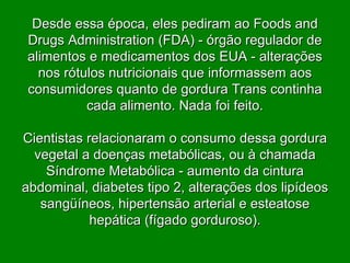 Desde essa época, eles pediram ao Foods and Drugs Administration (FDA) - órgão regulador de alimentos e medicamentos dos EUA - alterações nos rótulos nutricionais que informassem aos consumidores quanto de gordura Trans continha cada alimento. Nada foi feito. Cientistas relacionaram o consumo dessa gordura vegetal a doenças metabólicas, ou à chamada Síndrome Metabólica - aumento da cintura abdominal, diabetes tipo 2, alterações dos lipídeos sangüíneos, hipertensão arterial e esteatose hepática (fígado gorduroso). 