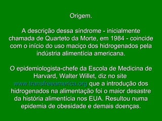 Origem. A descrição dessa síndrome - inicialmente chamada de Quarteto da Morte, em 1984 - coincide com o início do uso maciço dos hidrogenados pela indústria alimentícia americana. O epidemiologista-chefe da Escola de Medicina de Harvard, Walter Willet, diz no site  www.transfreeamerica.org   que a introdução dos hidrogenados na alimentação foi o maior desastre da história alimentícia nos EUA. Resultou numa epidemia de obesidade e demais doenças. 