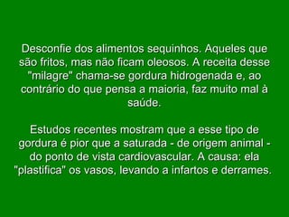 Desconfie dos alimentos sequinhos. Aqueles que são fritos, mas não ficam oleosos. A receita desse "milagre" chama-se gordura hidrogenada e, ao contrário do que pensa a maioria, faz muito mal à saúde. Estudos recentes mostram que a esse tipo de gordura é pior que a saturada - de origem animal - do ponto de vista cardiovascular. A causa: ela "plastifica" os vasos, levando a infartos e derrames.  