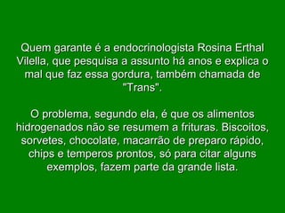 Quem garante é a endocrinologista Rosina Erthal Vilella, que pesquisa a assunto há anos e explica o mal que faz essa gordura, também chamada de "Trans". O problema, segundo ela, é que os alimentos hidrogenados não se resumem a frituras. Biscoitos, sorvetes, chocolate, macarrão de preparo rápido, chips e temperos prontos, só para citar alguns exemplos, fazem parte da grande lista. 