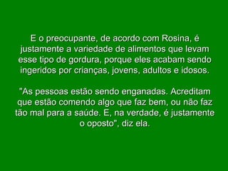E o preocupante, de acordo com Rosina, é justamente a variedade de alimentos que levam esse tipo de gordura, porque eles acabam sendo ingeridos por crianças, jovens, adultos e idosos. "As pessoas estão sendo enganadas. Acreditam que estão comendo algo que faz bem, ou não faz tão mal para a saúde. E, na verdade, é justamente o oposto", diz ela. 