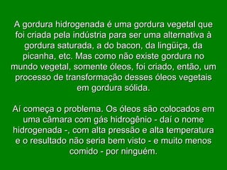 A gordura hidrogenada é uma gordura vegetal que foi criada pela indústria para ser uma alternativa à gordura saturada, a do bacon, da lingüiça, da picanha, etc. Mas como não existe gordura no mundo vegetal, somente óleos, foi criado, então, um processo de transformação desses óleos vegetais em gordura sólida. Aí começa o problema. Os óleos são colocados em uma câmara com gás hidrogênio - daí o nome hidrogenada -, com alta pressão e alta temperatura e o resultado não seria bem visto - e muito menos comido - por ninguém. 