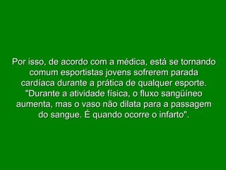 Por isso, de acordo com a médica, está se tornando comum esportistas jovens sofrerem parada cardíaca durante a prática de qualquer esporte. "Durante a atividade física, o fluxo sangüíneo aumenta, mas o vaso não dilata para a passagem do sangue. É quando ocorre o infarto". 