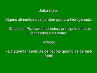 Saiba mais.  Alguns alimentos que contêm gordura hidrogenada:   - Biscoitos. Praticamente todos, principalmente os recheados e os wafer;   Chips; - Batata-frita. Tanto as de pacote quanto as de fast-food; 