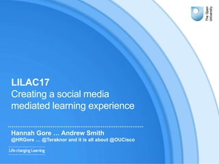 LILAC17
Creating a social media
mediated learning experience
Hannah Gore … Andrew Smith
@HRGore … @Teraknor and it is all about @OUCisco
 