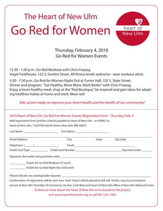 The Heart of New Ulm
 Go Red for Women
                                       Thursday, February 4, 2010
                                       Go Red for Women Events

12:30 - 1:30 p.m.: Go Red Workout with Chris Freytag
Vogel Fieldhouse, 122 S. Garden Street. All fitness levels welcome - wear workout attire.
5:30 - 7:30 p.m.: Go Red for Women Night Out at Turner Hall, 102 S. State Street.
Dinner and program: “Eat Healthy, Move More, Work Better” with Chris Freytag.
Enjoy a heart-healthy meal; shop at the “Red Boutique,” be inspired and gain ideas for adopt-
ing healthier habits at home and work. Wear red!

       Take action today to improve your heart health and the health of our community!


2010 Heart of New Ulm Go Red For Women Events Registration Form - Thursday, Feb. 4
Mail registration form and fees (checks payable to Heart of New Ulm - or HONU) to:
Heart of New Ulm, 1324 Fifth North Street, New Ulm, MN 56073

Last Name: ________________________ First Name: _______________________
_________________________________________________________________________________________________
Street Address                         City                State        Zip Code

Telephone: (______)_________________             Email:_________________________________________
Credit Card Type: ____________ Credit Card Number: _______________________________ Expiration Date: _______

Signature (for credit card purchases only): ______________________________________________________________

___________ Tickets for Go Red Workout ($5 each)
___________ Tickets for Go Red Night Out ($20 each)

Please indicate any seating/table requests: _____________________________________________________________
Confirmation of registration will be sent via e-mail. Tickets will be placed at will-call. Tickets may be purchased in
person at New Ulm Chamber of Commerce, Hy-Vee, Cash Wise and Heart of New Ulm office at New Ulm Medical Center.
                     To find out more about the Heart of New Ulm or to donate to the project,
                                visit www.heartofnewulm.org or call 507-233-1945.
 