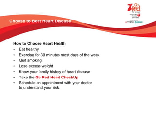 Choose to Beat Heart Disease
How to Choose Heart Health
• Eat healthy
• Exercise for 30 minutes most days of the week
• Quit smoking
• Lose excess weight
• Know your family history of heart disease
• Take the Go Red Heart CheckUp
• Schedule an appointment with your doctor
to understand your risk.
 