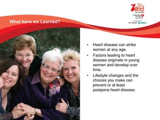 What have we Learned?
• Heart disease can strike
women at any age.
• Factors leading to heart
disease originate in young
women and develop over
time.
• Lifestyle changes and the
choices you make can
prevent or at least
postpone heart disease.
 