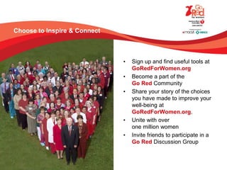 Choose to Inspire & Connect
• Sign up and find useful tools at
GoRedForWomen.org
• Become a part of the
Go Red Community
• Share your story of the choices
you have made to improve your
well-being at
GoRedForWomen.org.
• Unite with over
one million women
• Invite friends to participate in a
Go Red Discussion Group
 