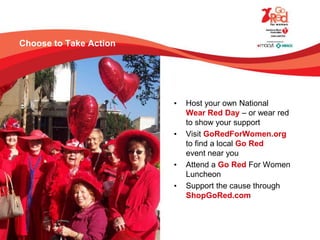 Choose to Take Action
• Host your own National
Wear Red Day – or wear red
to show your support
• Visit GoRedForWomen.org
to find a local Go Red
event near you
• Attend a Go Red For Women
Luncheon
• Support the cause through
ShopGoRed.com
 