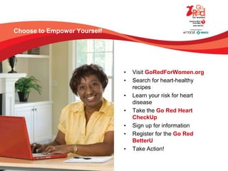 Choose to Empower Yourself
• Visit GoRedForWomen.org
• Search for heart-healthy
recipes
• Learn your risk for heart
disease
• Take the Go Red Heart
CheckUp
• Sign up for information
• Register for the Go Red
BetterU
• Take Action!
 