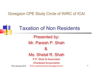 17th January 2016 1
Taxation of Non Residents
Presented by:
Mr. Paresh P. Shah
&
Ms. Shetal R. Shah
P.P. Shah & Associates
Chartered Accountants
Email: ppshahandassociates@gmail.com
Goregaon CPE Study Circle of WIRC of ICAI
 