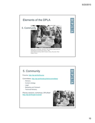 5/23/2013
10
Elements of the DPLA
5. Community
Bake sale on Montello, Nevada, main street to raise funds for
refurbishing of community church, 1985
Utah State University, Merrill-Cazier Library, Mountain West
Digital Library
5. Community
Forums: http://dp.la/info/forums
Committees: http://dp.la/info/about/who/committees
• Advisory
• Content strategy
• Legal
• Marketing and Outreach
• Technical Advisory
Plenary sessions, workshops, DPLAfest!
http://dp.la/info/get-involved
 