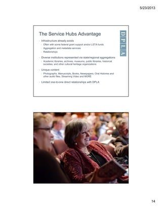 5/23/2013
14
The Service Hubs Advantage
• Infrastructure already exists
• Often with some federal grant support and/or LSTA funds
• Aggregation and metadata services
• Relationships
• Diverse institutions represented via state/regional aggregations
• Academic libraries, archives, museums, public libraries, historical
societies, and other cultural heritage organizations
• Unique content
• Photographs, Manuscripts, Books, Newspapers, Oral Histories and
other audio files, Streaming Video and MORE
• Limited one-to-one direct relationships with DPLA
 