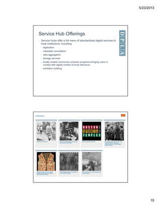 5/23/2013
15
Service Hub Offerings
• Service Hubs offer a full menu of standardized digital services to
local institutions, including:
• digitization
• metadata consultation
• data aggregation
• storage services
• locally hosted community outreach programs bringing users in
contact with digital content of local relevance.
• exhibition building
 