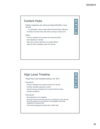 5/23/2013
16
Content Hubs
• Partner institutions who will be providing 250,000 or more
records
• …or particularly unique content (David Rumsey Map Collection)
• Currently 9 Content Hubs with others coming on board soon
• Roles:
• Provide metadata and previews for harvest by DPLA
• Edit metadata as needed
• Sign data provider agreement as trusted partner
• Agree to share metadata under CC0 license
High Level Timeline
• Project has 2 year timetable starting Oct. 2012
• Pre-launch
• Prepare metadata and content previews for harvest
• Develop metadata application profile
• Harvest existing metadata from Content & Service Hubs
• Develop exhibitions
• Post launch
• New digitization and metadata
• Evolving front-end and data services, including for many Service
Hubs the addition of new partners, and targeted community
engagement programming
• Community engagement about open, linked data
 