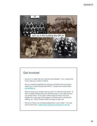 5/23/2013
19
Join us in the building the DPLA!
Get Involved
• Are you in a state that has a Service Hub already? If so, contact that
Hub to add your content to DPLA.
• Do you meet the qualifications of being a Content Hub and want to
share your content directly with DPLA? Contact the Content Staff –
content@dp.la
• Want to share your content and you aren’t in a Service Hub state? Is
there a Digital Collaborative that already exists in your state that you
can partner with? If not, talk to others about forming a hub and
decide who is the logic home based on infrastructure, commitment,
staffing, etc. DPLA Content Staff are happy to help out!
• Not sure if there is an existing collaborative in your state? You may
want to start here: Collaborative Digitization Programs in the US
 