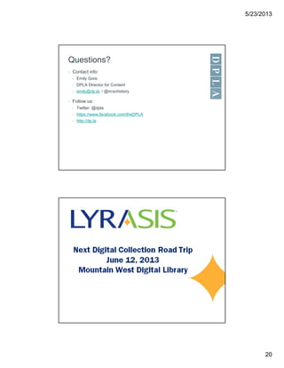 5/23/2013
20
Questions?
• Contact info:
• Emily Gore
• DPLA Director for Content
• emily@dp.la / @ncschistory
• Follow us:
• Twitter: @dpla
• https://www.facebook.com/theDPLA
• http://dp.la
 